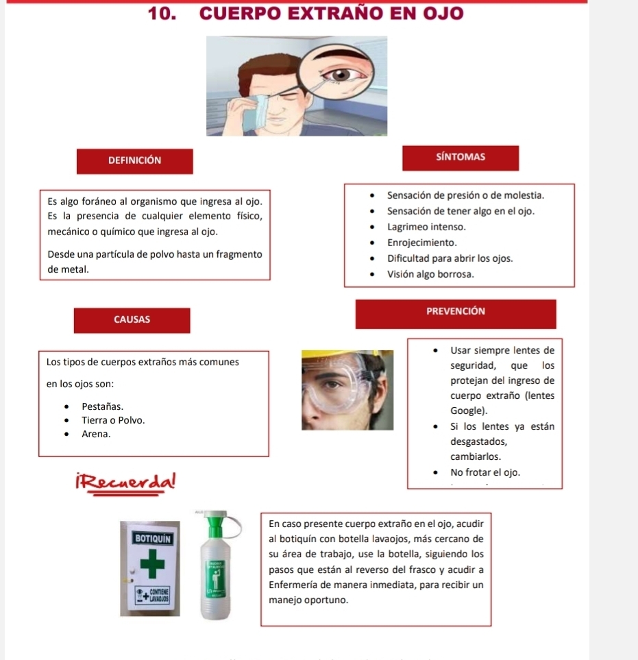 CUERPO EXtRaño En ojo 
definición SÍNTOMAS 
Es algo foráneo al organismo que ingresa al ojo. Sensación de presión o de molestia. 
Es la presencia de cualquier elemento físico, Sensación de tener algo en el ojo. 
mecánico o químico que ingresa al ojo. Lagrimeo intenso. 
Enrojecimiento. 
Desde una partícula de polvo hasta un fragmento Dificultad para abrir los ojos. 
de metal. Visión algo borrosa. 
PREVENCIÓN 
CAUSAS 
Usar siempre lentes de 
Los tipos de cuerpos extraños más comunes seguridad, que los 
en los ojos son: protejan del ingreso de 
cuerpo extraño (lentes 
Pestañas. Google). 
Tierra o Polvo. Si los lentes ya están 
Arena. 
desgastados, 
cambiarlos. 
iRecuerda! 
No frotar el ojo. 
En caso presente cuerpo extraño en el ojo, acudir 
botiquín al botiquín con botella lavaojos, más cercano de 
su área de trabajo, use la botella, siguiendo los 
pasos que están al reverso del frasco y acudir a 
Enfermería de manera inmediata, para recibir un 
CONTIENE 
* LavaoJOs manejo oportuno.