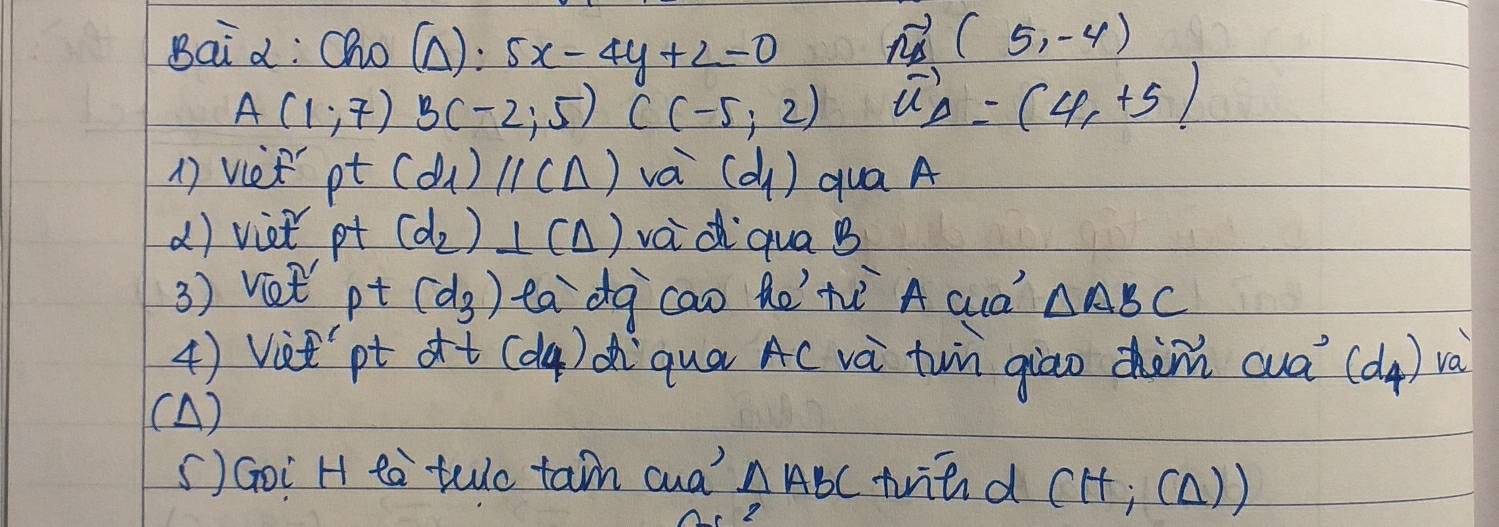 Bai d: Oho (Delta ):5x-4y+2=0
vector n_1(5,-4)
A(1,7) B(-2;5)C(-5;2) vector u_D=(4,+5)
1) vee pt (d_1)parallel (△ ) va (d_1) qua A 
() viet pt (d_2)⊥ (Delta ) vad qua B
3) Vet pt (d_3) tadg cao he'hè A cuà △ ABC
4) Viet pt dt(d4) diqua A( vá tun giao dhàni wua (d_4) va 
(A) 
5) Goi H ta teo tain cua △ ABC trind (H;(△ ))