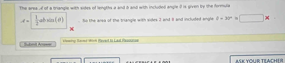 The area . of a triangle with sides of lengths a and b and with included angle θ is given by the formula
A=|  1/2 absin (θ ). So the area of the triangle with sides 2 and 8 and included angle θ =30° is □ * 
Vilewing Saved Work Revert to Last Response 
Submit Answer 
ASK YOUR TEACHER