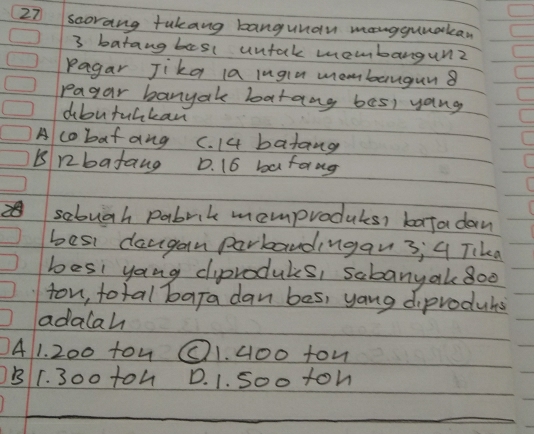 scorang tukang bangunan mangguuakan
3 batangbasl untak membangun?
Pagar Jika a lugie mombangun8
pagar banyake batang bes) yang
dbutuakan
A cobatang C. 14 batang
B nbatang D. 16 bafang
sabugh pabrik mamproducs, barta dan
besi daugan parbandingan3; 4 Tika
besi yang ciproduls, sabanyak 8o0
ton, total bara dan bes, yang diprodubs
adalah
41. 200 tow O1. 4o0 ton
B1. 300 to4 D. 1. Soo toh
_