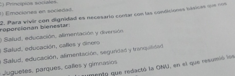 C) Principios sociales.
) Emociones en sociedad.
2. Para vivir con dignidad es necesario contar con las condiciones básicas que nos
roporcionan bienestar:
Salud, educación, alimentación y diversión
Salud, educación, calles y dinero
Salud, educación, alimentación, seguridad y tranquilidad
mento que redactó la ONU, en el que resumió los
Juguetes, parques, calles y gimnasios