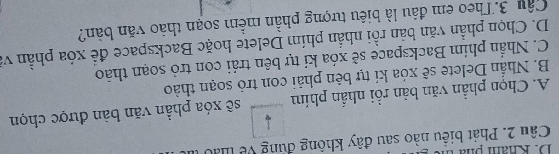 Kham ph a t
Câu 2. Phát biểu nào sau đây không đúng về thảo
A. Chọn phần văn bàn rồi nhấn phím sẽ xóa phần văn bản được chọn
B. Nhấn Delete sẽ xóa kí tự bên phải con trò soạn thảo
C. Nhần phím Backspace sẽ xóa kí tự bên trái con trỏ soạn thảo
D. Chọn phần văn bản rồi nhấn phím Delete hoặc Backspace để xóa phần và
Câu 3.Theo em đâu là biểu tượng phần mềm soạn thảo văn bản?