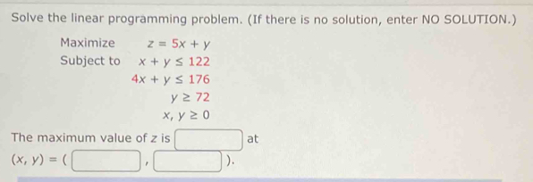 Solve the linear programming problem. (If there is no solution, enter NO SOLUTION.) 
Maximize z=5x+y
Subject to x+y≤ 122
4x+y≤ 176
y≥ 72
x,y≥ 0
The maximum value of z is □ at
(x,y)=(□ ,□ ).