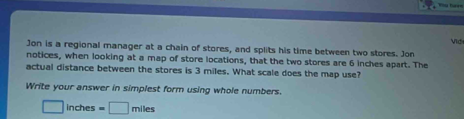 Yu have 
Vid 
Jon is a regional manager at a chain of stores, and splits his time between two stores. Jon 
notices, when looking at a map of store locations, that the two stores are 6 inches apart. The 
actual distance between the stores is 3 miles. What scale does the map use? 
Write your answer in simplest form using whole numbers.
□ inches=□ miles