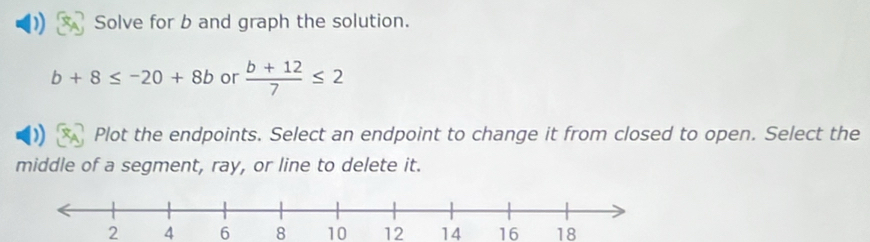 Solve for b and graph the solution.
b+8≤ -20+8b or  (b+12)/7 ≤ 2
Plot the endpoints. Select an endpoint to change it from closed to open. Select the
middle of a segment, ray, or line to delete it.
2 4 6 8 10 12 14 16 18