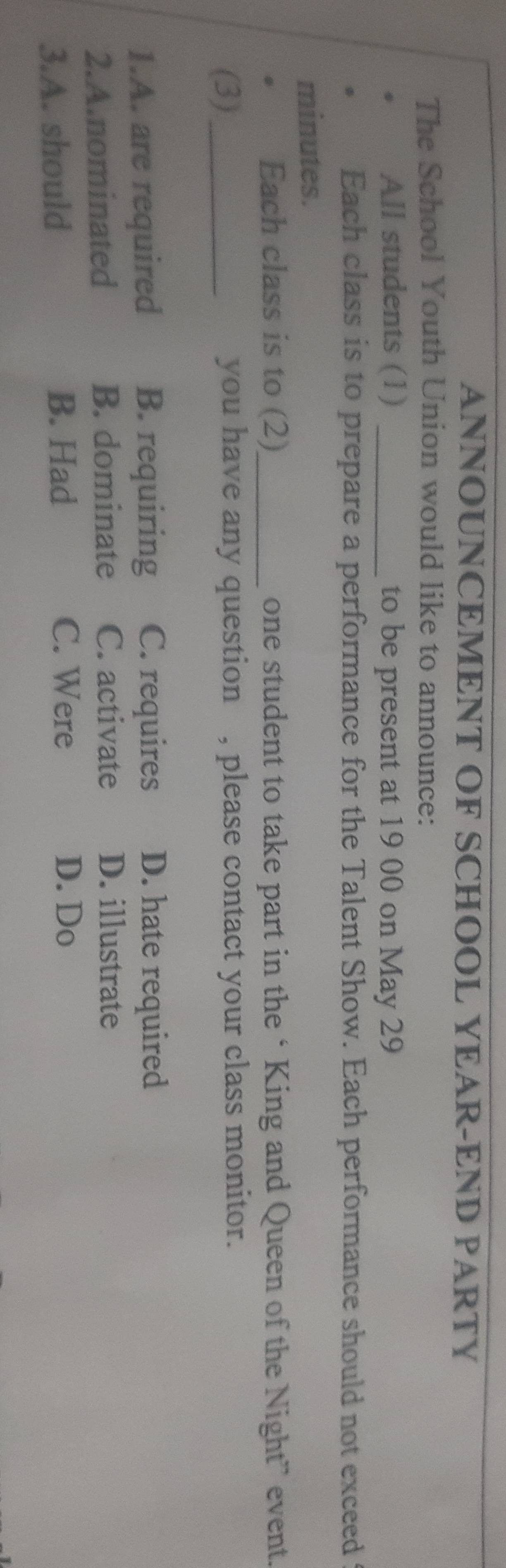 ANNOUNCEMENT OF SCHOOL YEAR-END PARTY
The School Youth Union would like to announce:
All students (1) _to be present at 19 00 on May 29
Each class is to prepare a performance for the Talent Show. Each performance should not exceed
minutes.
. Each class is to (2)_ one student to take part in the ‘King and Queen of the Night” event.
(3)_ you have any question , please contact your class monitor.
1.A. are required B. requiring C. requires D. hate required
2.A.nominated B. dominate C. activate D. illustrate
3.A. should B. Had
C. Were D. Do