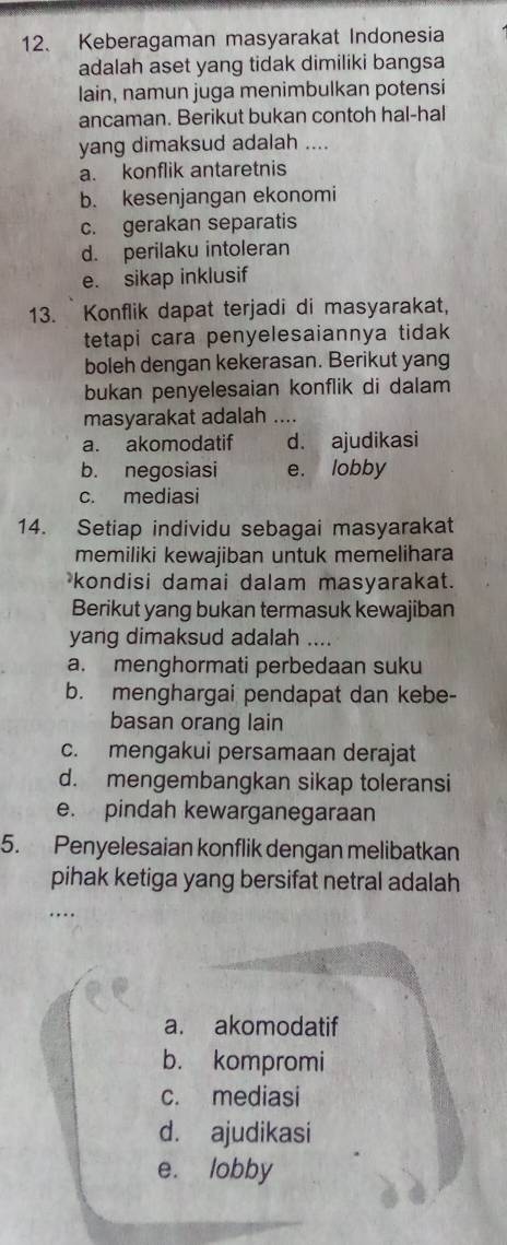 Keberagaman masyarakat Indonesia
adalah aset yang tidak dimiliki bangsa
lain, namun juga menimbulkan potensi
ancaman. Berikut bukan contoh hal-hal
yang dimaksud adalah ....
a. konflik antaretnis
b. kesenjangan ekonomi
c. gerakan separatis
d. perilaku intoleran
e. sikap inklusif
13. Konflik dapat terjadi di masyarakat,
tetapi cara penyelesaiannya tidak 
boleh dengan kekerasan. Berikut yang
bukan penyelesaian konflik di dalam
masyarakat adalah _
a. akomodatif d. ajudikasi
b. negosiasi e. lobby
c. mediasi
14. Setiap individu sebagai masyarakat
memiliki kewajiban untuk memelihara
kondisi damai dalam masyarakat.
Berikut yang bukan termasuk kewajiban
yang dimaksud adalah ....
a. menghormati perbedaan suku
b. menghargai pendapat dan kebe-
basan orang lain
c. mengakui persamaan derajat
d. mengembangkan sikap toleransi
e. pindah kewarganegaraan
5. Penyelesaian konflik dengan melibatkan
pihak ketiga yang bersifat netral adalah
a. akomodatif
b. kompromi
c. mediasi
d. ajudikasi
e. lobby