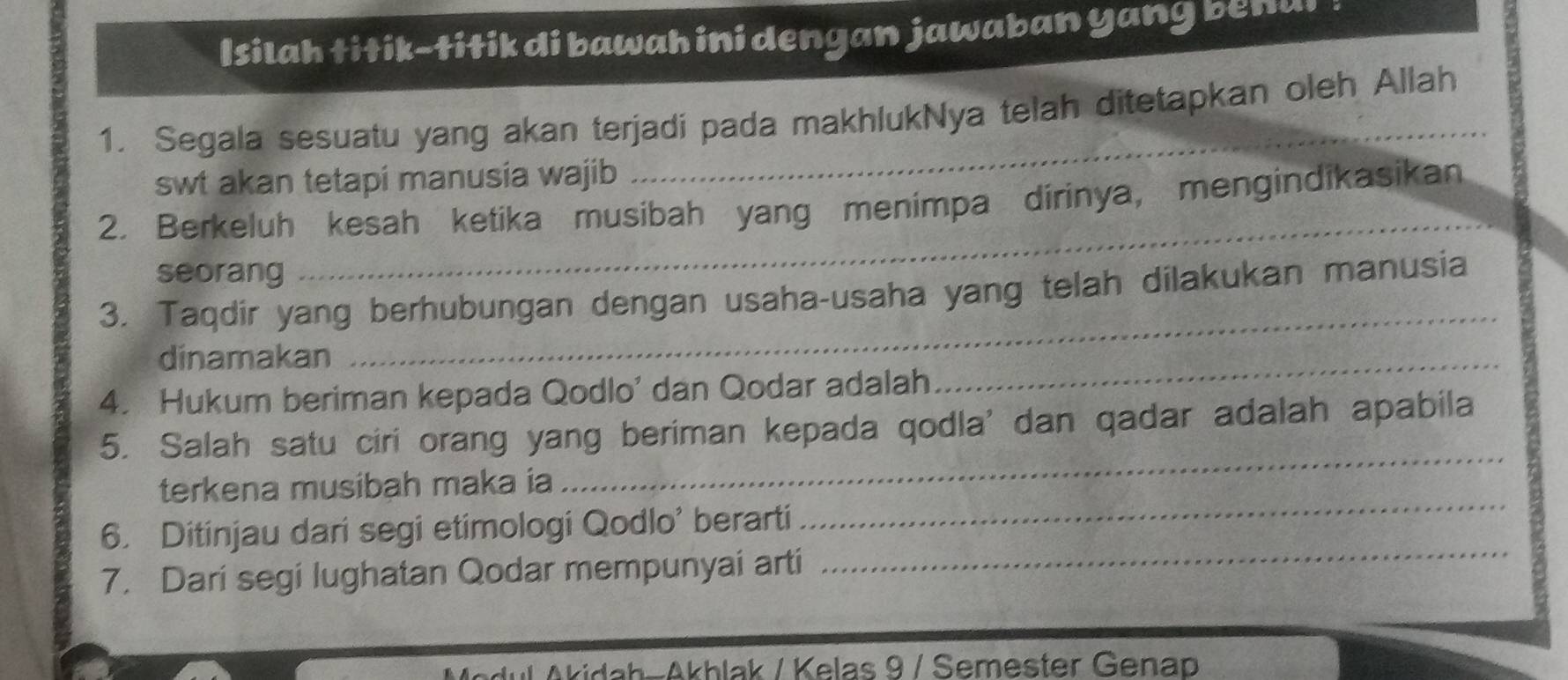 Isilah titik-titik di bawah ini dengan jawaban yang benai 
1. Segala sesuatu yang akan terjadi pada makhlukNya telah ditetapkan oleh Allah 
swt akan tetapi manusia wajib 
2. Berkeluh kesah ketika musibah yang menimpa dirinya, mengindikasikan 
seorang 
_ 
3. Taqdir yang berhubungan dengan usaha-usaha yang telah dilakukan manusia 
dinamakan 
_ 
4. Hukum beriman kepada Qodlo' dan Qodar adalah 
_ 
5. Salah satu ciri orang yang beriman kepada qodla' dan qadar adalah apabila 
terkena musibah maka ia 
_ 
_ 
6. Ditinjau dari segi etimologi Qodlo' berarti 
_ 
7. Dari segi lughatan Qodar mempunyai arti 
Akidah-Akhlak / Kelas 9 / Semester Genap