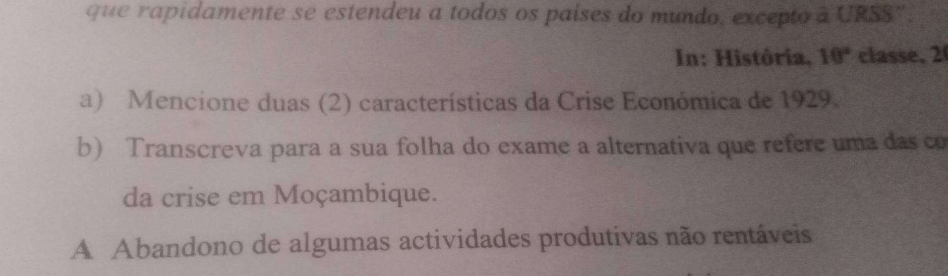 que rapidamente se estendeu a todos os países do mundo, excepto à URSS''.
In: História, 10° classe, 2
a) Mencione duas (2) características da Crise Económica de 1929.
b) Transcreva para a sua folha do exame a alternativa que refere uma das co
da crise em Moçambique.
A Abandono de algumas actividades produtivas não rentáveis