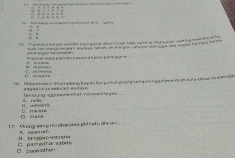 1 3 ''Tanbang macagal me dhưs diogand gu wilangan
A ？ 
14 Tembang macapat ing dhuwur ana ... gatra.
A 0
B. ?
C、 B
D. 0
18. Puli sokur konjuk wonten ing ngarea-nipun Qusti Aliah ingkang Maha asih, awit ing wekdal punika
kula lan panjenengan sedaya taksin pinaringan rahmat saengga kita saged kempal kanth
pinaringan karahaıjan.
Pratelan teks pidhato kasebut klebu perangane ...
A. RUP
B. dudutan
C. purwaka
D. wusana
18. Matumuwun dhumateng bapak ibu guru ingkang sampun nggulawenthah kula sakanca saengg
saged lulus sekolah sedaya.
Tembung nggulawenthah nduweni teges ....
A nulis
B. ndhidhik
C. micara
D. maca
17. Wong seng nindhakake pidhato diarani ....
A sesorah
B. tanggap wacana
C. pamedhar sabda
D. pacelathon