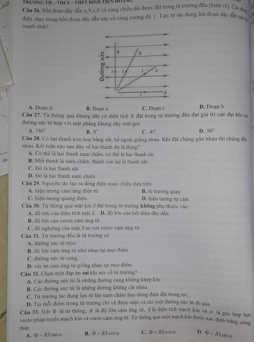 TRUỚNG TH - THCS - THPT ĐINH TIEN HUXNG
Câu 26. Bốn đoạn dây dẫn a,b,c,d có cùng chiều dài được đặt trong từ trường đều (hình vẽ). Các đòng
điện chạy trong bốn đoạn dây dẫn này có cùng cường độ 7 . Lực từ tác dụng lên đoạn dây dẫn nảo 
mạnh nhất
a b
1 1 c
1 d
A. Đoạn d. B. Đoạn a. C. Đoạn c. D. Đoạn b.
Câu 27. Từ thông qua khung dây có diện tích S đặt trong từ trường đều đạt giá trị cực đại khi các
đường sức từ hợp với mặt phẳng khung dây một góc
A. 180°. B. 0°. C. 45°. D. 90°.
Câu 28. Có hai thanh kim loại bằng sắt, bề ngoài giống nhau. Khi đặt chúng gần nhau thì chúng đầy
nhau. Kết luận nào sau đây về hai thanh đó là đúng?
A. Có thể là hai thanh nam châm, có thể là hai thanh sắt.
tói B. Một thanh là nam châm, thanh còn lại là thanh sắt.
C. Đó là hai thanh sắt.
D. Đó là hai thanh nam châm.
Câu 29. Nguyên tắc tạo ra dòng điện xoay chiều dựa trên
A. hiện tượng cảm ứng điện từ. B. từ trường quay.
C. hiện tượng quang điện. D. hiện tượng tự cảm.
Câu 30. Từ thông qua mặt kín S đặt trong từ trường không phụ thuộc vào
A. độ lớn của diện tích mặt S. D. độ lớn của tiết diện dây dẫn.
B. độ lớn của vectơ cảm ứng từ.
C. độ nghiêng của mặt S so với vectơ cảm ứng từ.
Câu 31. Từ trường đều là từ trường có
A. đường sức từ tròn.
B. độ lớn cảm ứng từ như nhau tại mọi điểm.
C. đường sức từ cong.
D. véc tơ cảm ứng từ giống nhau tại mọi điểm.
Câu 32. Chọn một đáp án sai khi nói về từ trường?
A. Các đường sức từ là những đường cong không khép kín,
B. Các đường sức từ là những đường không cắt nhau.
C. Từ trường tác dụng lực từ lên nam châm hay dòng điện đặt trong nó.
D. Tại mỗi điểm trong từ trường chỉ vẽ được một và chỉ một đường sức từ đi qua.
Câu 33. Với Φ là từ thông, B là độ lớn cảm ứng từ, S là diện tích mạch kín và & là góc hợp bởi
vectơ pháp tuyến mạch kín và vectơ cảm ứng từ. Từ thông qua một mạch kín được xác định bằng công
thức
A. Phi =BStan alpha . B. Phi =BScot alpha . C. Phi =BScos alpha . D. Phi =BSsin alpha .