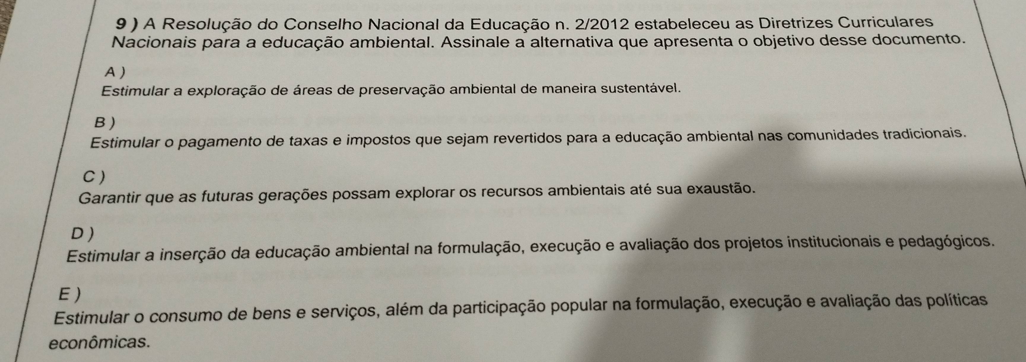 A Resolução do Conselho Nacional da Educação n. 2/2012 estabeleceu as Diretrizes Curriculares
Nacionais para a educação ambiental. Assinale a alternativa que apresenta o objetivo desse documento.
A )
Estimular a exploração de áreas de preservação ambiental de maneira sustentável.
B )
Estimular o pagamento de taxas e impostos que sejam revertidos para a educação ambiental nas comunidades tradicionais.
C)
Garantir que as futuras gerações possam explorar os recursos ambientais até sua exaustão.
D )
Estimular a inserção da educação ambiental na formulação, execução e avaliação dos projetos institucionais e pedagógicos.
E)
Estimular o consumo de bens e serviços, além da participação popular na formulação, execução e avaliação das políticas
econômicas.