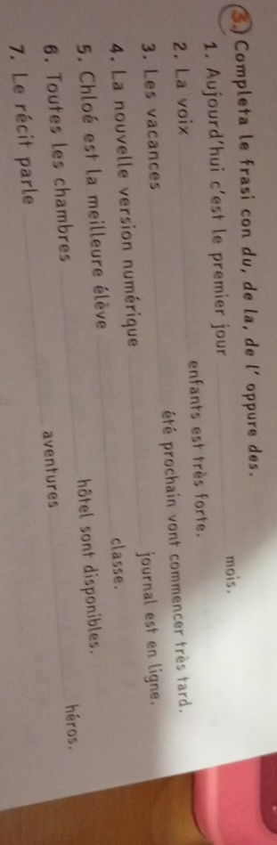 Completa le frasi con du, de la, de l´ oppure des. 
1. Aujourd’hui c’est le premier jour _mois. 
2. La voix _enfants est très forte. 
3. Les vacances _été prochain vont commencer très tard. 
4. La nouvelle version numérique _journal est en ligne. 
5. Chloé est la meilleure élève _classe. 
6. Toutes les chambres _hôtel sont disponibles. 
héros. 
7. Le récit parle _aventures