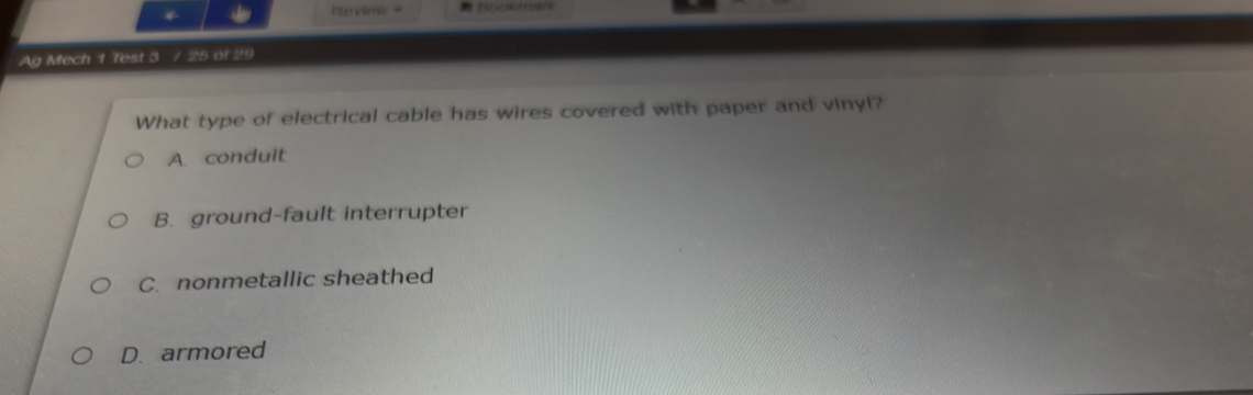 nview ?
Ag Mech 1 Test 3 / 25 of 29
What type of electrical cable has wires covered with paper and vinyl?
A. conduit
B. ground-fault interrupter
C. nonmetallic sheathed
D. armored