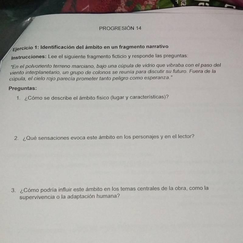 PROGRESIÓN 14 
* Ejercicio 1: Identificación del ámbito en un fragmento narrativo 
Instrucciones: Lee el siguiente fragmento ficticio y responde las preguntas: 
"En el polvoriento terreno marciano, bajo una cúpula de vidrio que vibraba con el paso del 
viento interplanetario, un grupo de colonos se reunía para discutir su futuro. Fuera de la 
cúpula, el cielo rojo parecía prometer tanto peligro como esperanza." 
Preguntas: 
1. ¿Cómo se describe el ámbito físico (lugar y características)? 
2. ¿Qué sensaciones evoca este ámbito en los personajes y en el lector? 
3. Cómo podría influir este ámbito en los temas centrales de la obra, como la 
supervivencia o la adaptación humana?