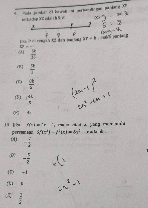 Pada gambar di bawah ini perbandingan panjang XY
terhadap XZ adalah 5:8. 
Jika P di tengah XZ dan panjang XY=k , maka panjang
XP=·s
(A)  5k/16 
(B)  5k/2 
(C)  8k/5 
(D)  4k/5 
(E) 4k
10. Jika f(x)=2x-1 , maka nilai x yang memenuhi
persamaan 6f(x^2)-f^2(x)=6x^2-x adalah ...
(A) - 7/2 
1
(B) - 5/2 
(C) −1
(D) 0
(E)  1/2 