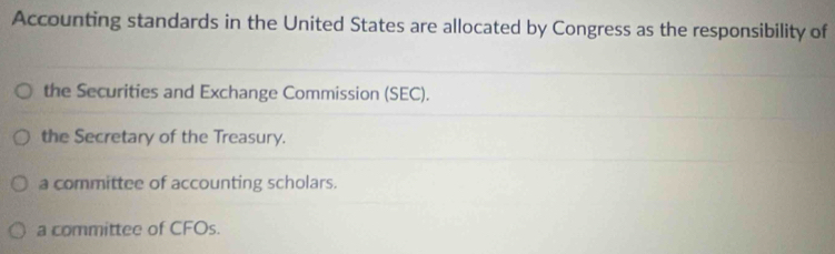 Accounting standards in the United States are allocated by Congress as the responsibility of
the Securities and Exchange Commission (SEC).
the Secretary of the Treasury.
a committee of accounting scholars.
a committee of CFOs.