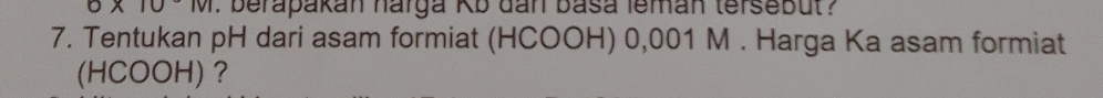 0* 10°M. berapakan harga Kb dan basa leman tersebut ? 
7. Tentukan pH dari asam formiat (HCOOH) 0,001 M. Harga Ka asam formiat 
(HCOOH) ？