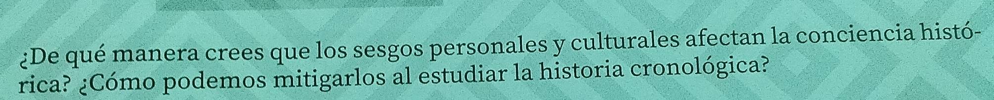 ¿De qué manera crees que los sesgos personales y culturales afectan la conciencia histó- 
rica? ¿Cómo podemos mitigarlos al estudiar la historia cronológica?