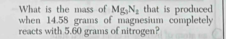 What is the mass of Mg_3N_2 that is produced 
when 14.58 grams of magnesium completely 
reacts with 5.60 grams of nitrogen?