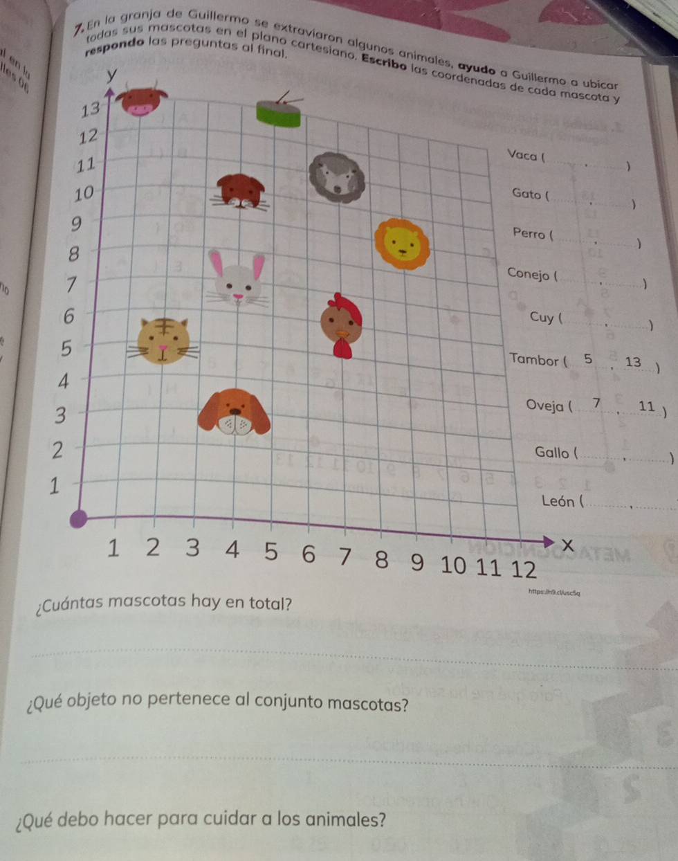 respondo las preguntas al final. 
7 En la granja de Guillermo se extravíaron algunos animales, ayudo a Guillermo a ubica 
todas sus mascotas en el plano cartesiano. Escribo las coordenadas de cada masc ota y 
en k les ü
y
13
12
11
_ 
Vaca ( 
)
10
Gato (_ 
9 
Perro (
8
_ 
0 7
Conejo (_
6
Cuy (_
5
Tambor ( 5 13
4 Oveja ( _ 7 _ 11 1
3
2
Gallo (_ 
) 
1 
León (_ 
_ 
x
1 2 3 4 5 6 7 8 9 10 11 12
https./h9.clvsc5q 
¿Cuántas mascotas hay en total? 
_ 
¿Qué objeto no pertenece al conjunto mascotas? 
_ 
¿Qué debo hacer para cuidar a los animales?