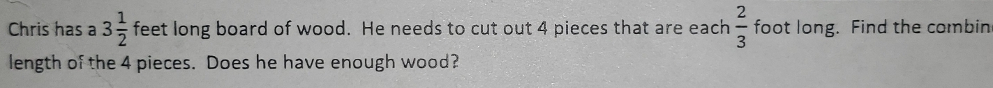 Chris has a 3 1/2  feet long board of wood. He needs to cut out 4 pieces that are each  2/3  foot long. Find the combing 
length of the 4 pieces. Does he have enough wood?