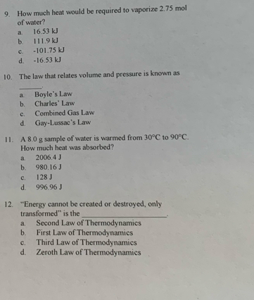 How much heat would be required to vaporize 2.75 mol
of water?
a. 16.53 kJ
b. 111.9 kJ
c. -101.75 kJ
d. -16.53 kJ
10. The law that relates volume and pressure is known as
_.
a Boyle's Law
b. Charles' Law
c. Combined Gas Law
d. Gay-Lussac's Law
11. A 8.0 g sample of water is warmed from 30°C to 90°C. 
How much heat was absorbed?
a. 2006.4 J
b. 980.16 J
c. 128 J
d. 996.96 J
12. “Energy cannot be created or destroyed, only
transformed” is the_
.
a. Second Law of Thermodynamics
b. First Law of Thermodynamics
c. Third Law of Thermodynamics
d. Zeroth Law of Thermodynamics