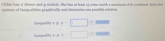 Chloe has æ dimes and y nickels. She has at least 15 coins worth a maximum of $1 combined. Solve this 
system of inequalities graphically and determine one possible solution. 
Inequality x:y≥ -□  vindc sce 
Inequality 2:y≥ sqrt() □ plod