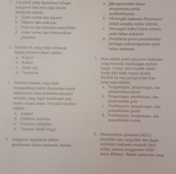 Zat aditif yang digunakan sebagai a. Mempermudah dalam
pengawet dan penyedap secam pengemasan untuk
berurutan adalah pendistribusian
a. Asam sorbat dan sakarin b. Mencegah makanan dikonsumsi
b. Sakarin dan soda kue dalam janagka waktu tertentu
c. Gula bit dan kalsium monofosfat c. Mencegah reaksi kimia tertentu
d. Asam sorbat dan monosodium pada bahan makanan
glutamat d. Membantu proses penumbuhan
berbagai mikroorganisme pada
2 Berikut ini yang tidak termasuk bahan makanan
bahan pewarna alami adalah ...
a. Kunyit 5. Ikan adalah salah satu jenis makanan
h Kakao yang memiliki kandungan protein
c. Daun suji tinggi. Tetapi, ikan mudah sekali
d. Tartrazine busuk jika tidak segera diolah
Berikut ini cara pengawetan ikan
3. Pemanis buatan yang tidak yang tepat adalah...
mengandung kalori dianjurkan untuk a. Pengalengan, pengeringan, dan
penambahan enzim
dikonsumsi para penderita penyakit b. Pengeringan, pembekuan, dan
tertentu yang ingin menikmati rasa penambahan gula
manis secara aman. Penyakit tersebut c. Pendinginan, pengalengan, dan
adalah . penambahan garam
a. Kanker d Pendinginan, pengasapan, dan
b. Diabetes mellitus penambahan enzim
c. Diabetes insipidus
d. Tekanan darah tinggi
6. Monosodium glutamat (MSG)
memiliki raas yang khas dan dapat
4 Pengawet digunakan dalam membuat makanan menjadi lebih
pembuatan bahan makanan, karena...
sedap, namun penggunaan MSG
harus dibatasi. Bahan campuran yang