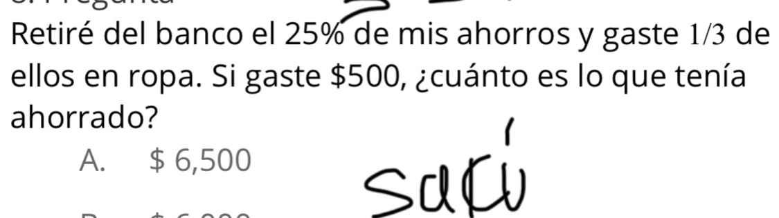 Retiré del banco el 25% de mis ahorros y gaste 1/3 de
ellos en ropa. Si gaste $500, ¿cuánto es lo que tenía
ahorrado?
A. $ 6,500