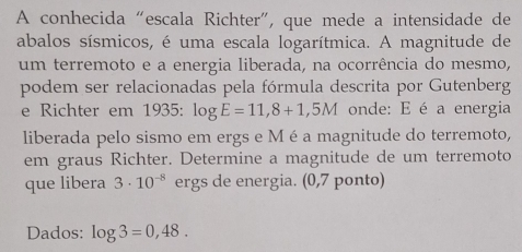 A conhecida “escala Richter”, que mede a intensidade de 
abalos sísmicos, é uma escala logarítmica. A magnitude de 
um terremoto e a energia liberada, na ocorrência do mesmo, 
podem ser relacionadas pela fórmula descrita por Gutenberg 
e Richter em 1935: log E=11,8+1,5M onde: E é a energia 
liberada pelo sismo em ergs e Mé a magnitude do terremoto, 
em graus Richter. Determine a magnitude de um terremoto 
que libera 3· 10^(-8) ergs de energia. (0,7 ponto) 
Dados: log 3=0,48.