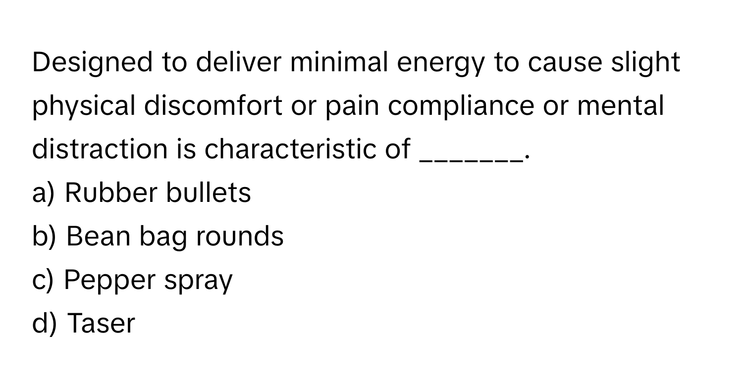 Designed to deliver minimal energy to cause slight physical discomfort or pain compliance or mental distraction is characteristic of _______. 

a) Rubber bullets 
b) Bean bag rounds 
c) Pepper spray 
d) Taser