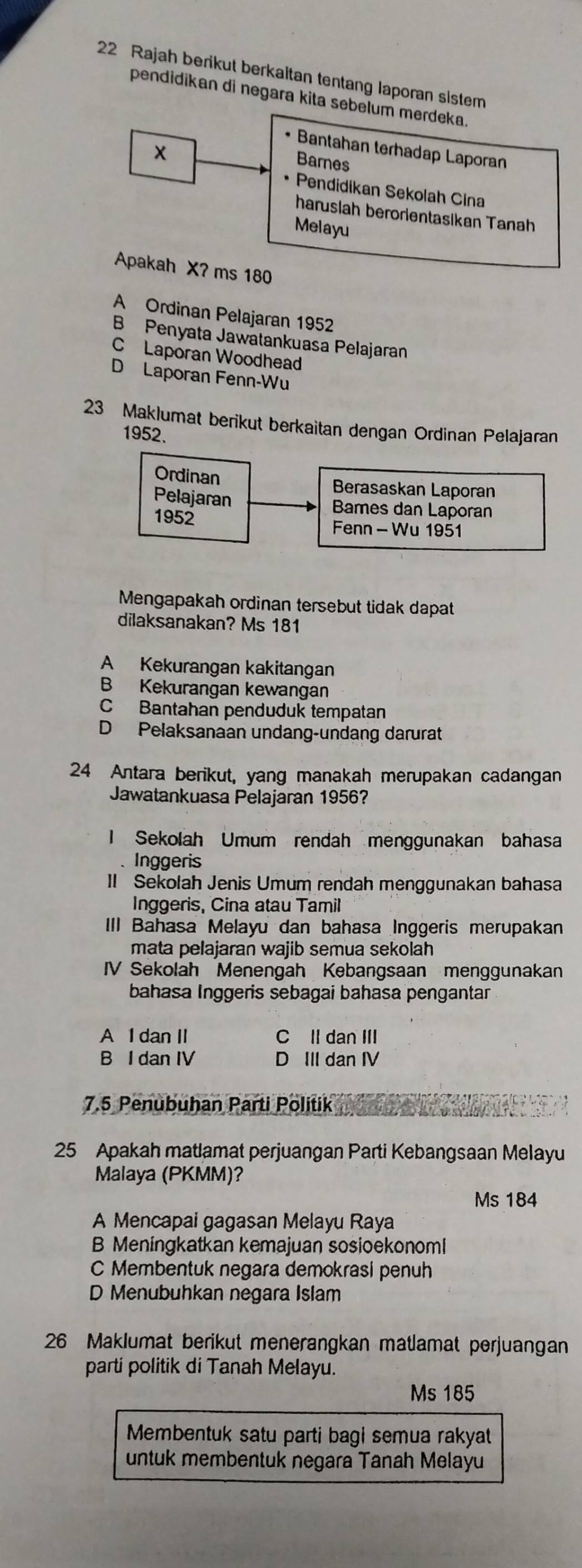 Rajah berikut berkaitan tentang laporan sistem
pendidikan di negara kita sebelum merdeka.
x
• Bantahan terhadap Laporan
Barnes
Pendidikan Sekolah Cina
haruslah berorientasikan Tanah
Melayu
Apakah X? ms 180
A Ordinan Pelajaran 1952
B Penyata Jawatankuasa Pelajaran
C Laporan Woodhead
D Laporan Fenn-Wu
23 Maklumat berikut berkaitan dengan Ordinan Pelajaran
1952.
Ordinan
Berasaskan Laporan
Pelajaran Bames dan Laporan
1952
Fenn - Wu 1951
Mengapakah ordinan tersebut tidak dapat
dilaksanakan? Ms 181
A Kekurangan kakitangan
B Kekurangan kewangan
C Bantahan penduduk tempatan
D Pelaksanaan undang-undang darurat
24 Antara berikut, yang manakah merupakan cadangan
Jawatankuasa Pelajaran 1956?
I Sekolah Umum rendah menggunakan bahasa
、 Inggeris
I Sekolah Jenis Umum rendah menggunakan bahasa
Inggeris, Cina atau Tamil
III Bahasa Melayu dan bahasa Inggeris merupakan
mata pelajaran wajib semua sekolah
IV Sekolah Menengah Kebangsaan menggunakan
bahasa Inggeris sebagai bahasa pengantar
A 1 dan II C II dan III
B I dan IV D III dan IV
7.5 Penubuhan Parti Politik
25 Apakah matlamat perjuangan Parti Kebangsaan Melayu
Malaya (PKMM)?
Ms 184
A Mencapai gagasan Melayu Raya
B Meningkatkan kemajuan sosioekonoml
C Membentuk negara demokrasi penuh
D Menubuhkan negara Islam
26 Maklumat berikut menerangkan matlamat perjuangan
parti politik di Tanah Melayu.
Ms 185
Membentuk satu parti bagi semua rakyat
untuk membentuk negara Tanah Melayu