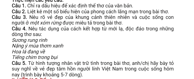 Thực miện các yeu cau. 
Câu 1. Chỉ ra dấu hiệu để xác định thể thơ của văn bản. 
Câu 2. Liệt kê một số biểu hiện của phong cách lãng mạn trong bài thơ. 
Câu 3. Nêu rõ vẻ đẹp của khung cảnh thiên nhiên và cuộc sống con 
người ở một xóm rừng được miêu tả trong bài thơ. 
Câu 4. Nêu tác dụng của cách kết hợp từ mới lạ, độc đáo trong những 
dòng thơ sau: 
Sương rung rinh 
Nặng ý mùa thơm xanh 
Hoa lá đang về 
Tiếng chim trong bụi 
Câu 5. Từ hình tượng nhân vật trữ tình trong bài thơ, anh/chị hãy bày tỏ 
suy nghĩ về vẻ đẹp tâm hồn người lính Việt Nam trong cuộc sống hôm 
nay (trình bày khoảng 5-7 dòng).