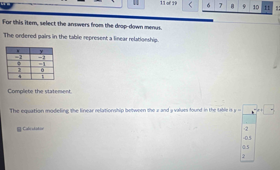 of 19 6 7 8 9 10 11 1
For this item, select the answers from the drop-down menus.
The ordered pairs in the table represent a linear relationship.
Complete the statement.
The equation modeling the linear relationship between the x and y values found in the table is y=□ x+□
Calculator -2
-0.5
0.5
2