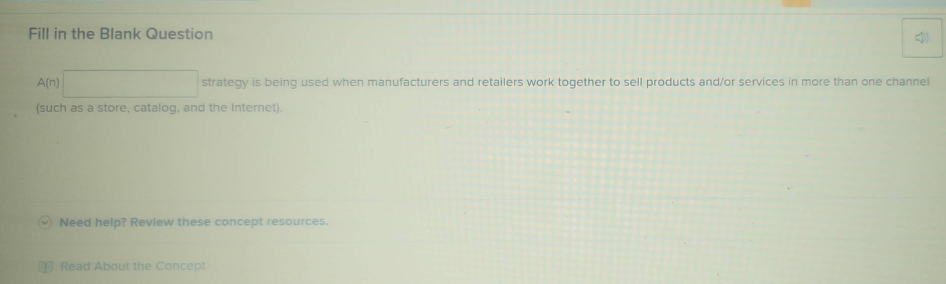 Fill in the Blank Question
A(n)□ strategy is being used when manufacturers and retailers work together to sell products and/or services in more than one channel 
(such as a store, catalog, and the Internet). 
Need help? Review these concept resources. 
Read About the Concept