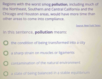 Regions with the worst smog pollution, including much of
the Northeast, Southern and Central California and the
Chicago and Houston areas, would have more time than
other areas to come into compliance.
Source: New York Times
In this sentence, pollution means:
the condition of being transformed into a city
a sharp strain on muscles or ligaments
contamination of the natural environment
a state of being balanced in a stable equilibrium