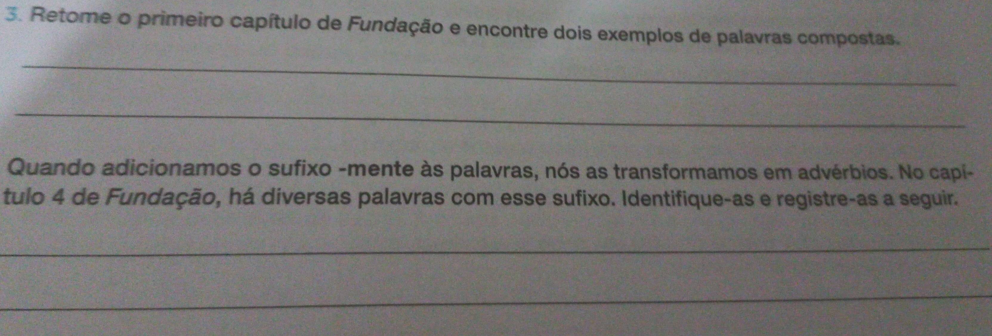 Retome o primeiro capítulo de Fundação e encontre dois exemplos de palavras compostas. 
_ 
_ 
Quando adicionamos o sufixo -mente às palavras, nós as transformamos em advérbios. No capi- 
tulo 4 de Fundação, há diversas palavras com esse sufixo. Identifique-as e registre-as a seguir. 
_ 
_