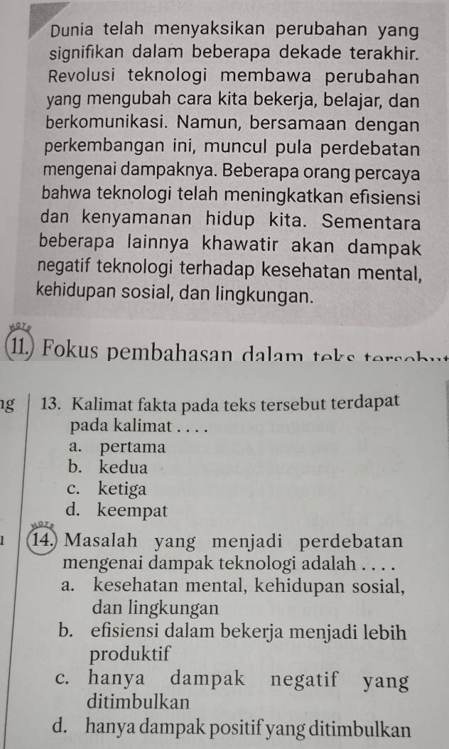 Dunia telah menyaksikan perubahan yang
signifikan dalam beberapa dekade terakhir.
Revolusi teknologi membawa perubahan
yang mengubah cara kita bekerja, belajar, dan
berkomunikasi. Namun, bersamaan dengan
perkembangan ini, muncul pula perdebatan
mengenai dampaknya. Beberapa orang percaya
bahwa teknologi telah meningkatkan efisiensi
dan kenyamanan hidup kita. Sementara
beberapa lainnya khawatir akan dampak
negatif teknologi terhadap kesehatan mental,
kehidupan sosial, dan lingkungan.
11.) Fokus pembahasan dalam teks terse b u
1g 13. Kalimat fakta pada teks tersebut terdapat
pada kalimat . . . .
a. pertama
b. kedua
c. ketiga
d. keempat
14. Masalah yang menjadi perdebatan
mengenai dampak teknologi adalah . . . .
a. kesehatan mental, kehidupan sosial,
dan lingkungan
b. efisiensi dalam bekerja menjadi lebih
produktif
c. hanya dampak negatif yang
ditimbulkan
d. hanya dampak positif yang ditimbulkan