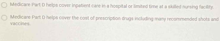 Medicare Part D helps cover inpatient care in a hospital or limited time at a skilled nursing facility. 
Medicare Part D helps cover the cost of prescription drugs including many recommended shots and 
vaccines.