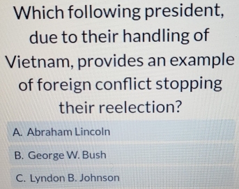 Which following president,
due to their handling of
Vietnam, provides an example
of foreign conflict stopping
their reelection?
A. Abraham Lincoln
B. George W. Bush
C. Lyndon B. Johnson