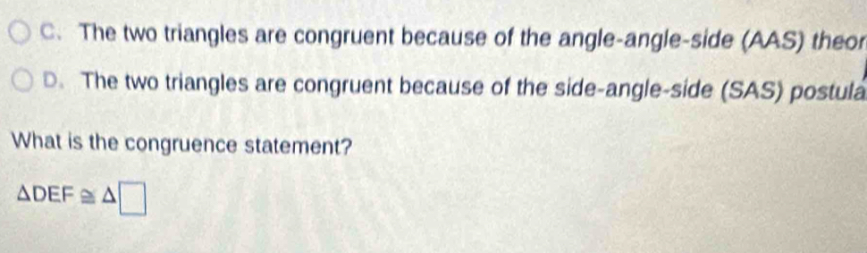 C. The two triangles are congruent because of the angle-angle-side (AAS) theor
D. The two triangles are congruent because of the side-angle-side (SAS) postula
What is the congruence statement?
△ DEF≌ △ □