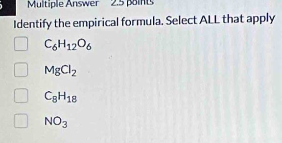 Multiple Answer 2.5 points
Identify the empirical formula. Select ALL that apply
C_6H_12O_6
MgCl_2
C_8H_18
NO_3