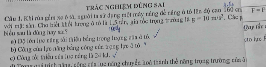 trác nghIệm đúng SAi
Câu 1. Khi rửa gầm xe ô tô, người ta sử dụng một máy nâng để nâng ô tô lên độ cao 160 cm F=F
với mặt sản. Cho biết khối lượng ô tô là 1,5 tấn, gia tốc trọng trường là g=10m/s^2. Các p
Quy tắc
biểu sau là đúng hay sai?
a) Độ lớn lực nâng tối thiều bằng trọng lượng của ô tô.
to lực Á
b) Công của lực nâng bằng công của trọng lực ô tô. 7
c) Công tối thiếu của lực nâng là 24 kJ.
* Trong uá trình nâng, công của lực năng chuyển hoá thành thế năng trọng trường của ô