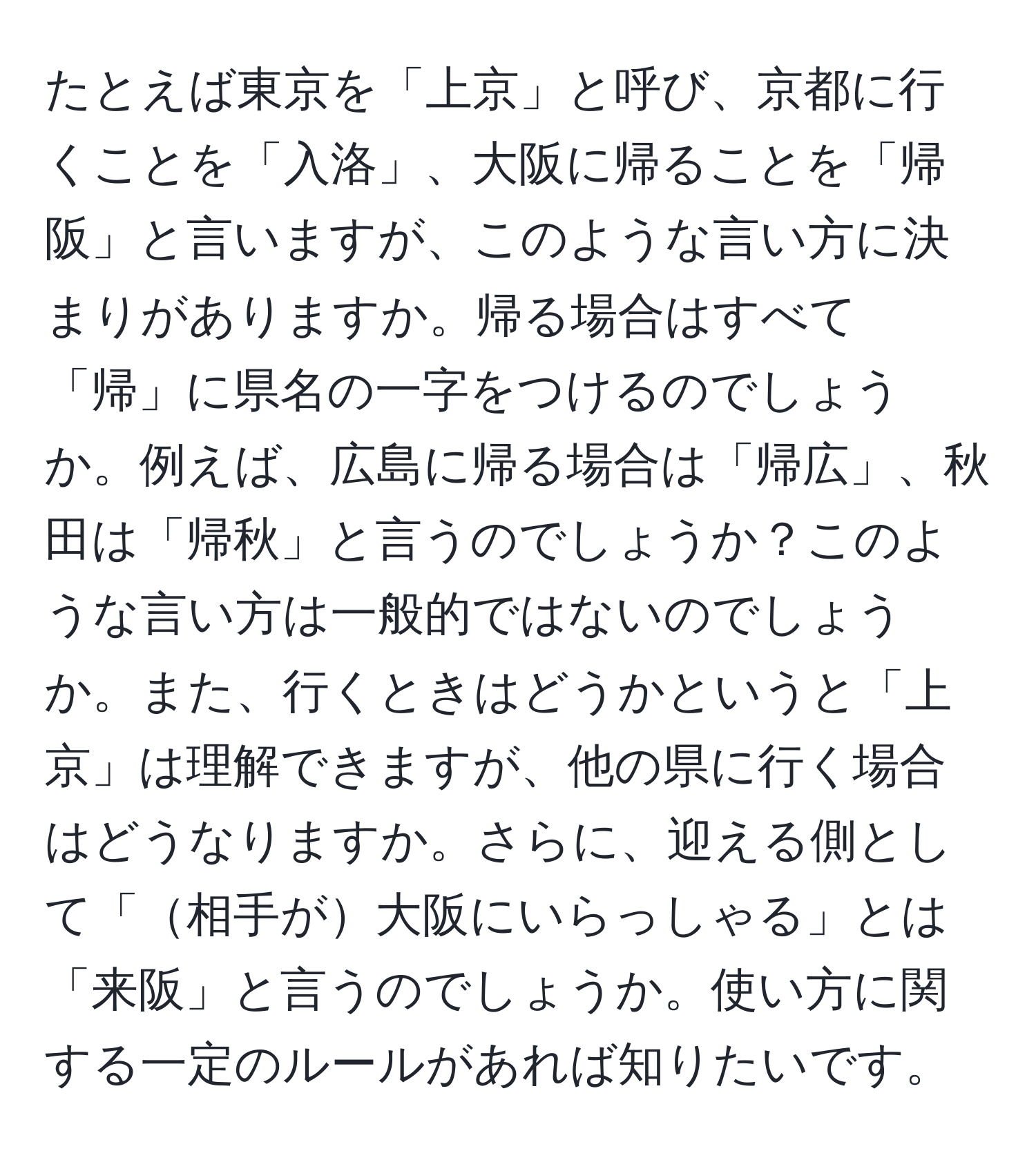 たとえば東京を「上京」と呼び、京都に行くことを「入洛」、大阪に帰ることを「帰阪」と言いますが、このような言い方に決まりがありますか。帰る場合はすべて「帰」に県名の一字をつけるのでしょうか。例えば、広島に帰る場合は「帰広」、秋田は「帰秋」と言うのでしょうか？このような言い方は一般的ではないのでしょうか。また、行くときはどうかというと「上京」は理解できますが、他の県に行く場合はどうなりますか。さらに、迎える側として「相手が大阪にいらっしゃる」とは「来阪」と言うのでしょうか。使い方に関する一定のルールがあれば知りたいです。