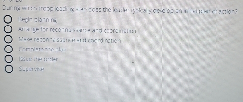 During which troop leading step does the leader typically develop an initial plan of action?
Begin planning
Arrange for reconnaissance and coordination
Make reconnaissance and coordination
Complete the plan
Issue the order
Supervise