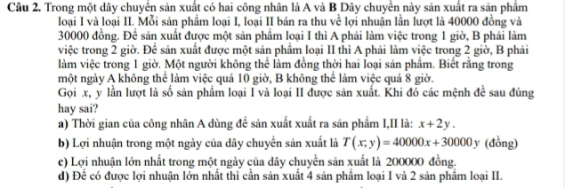 Trong một dây chuyển sản xuất có hai công nhân là A và B Dây chuyển này sản xuất ra sản phầm
loại I và loại II. Mỗi sản phẩm loại I, loại II bán ra thu về lợi nhuận lần lượt là 40000 đồng và
30000 đồng. Để sản xuất được một sản phẩm loại I thì A phải làm việc trong 1 giờ, B phải làm
việc trong 2 giờ. Để sản xuất được một sản phẩm loại II thì A phải làm việc trong 2 giờ, B phải
làm việc trong 1 giờ. Một người không thể làm đồng thời hai loại sản phẩm. Biết rằng trong
một ngày A không thể làm việc quá 10 giờ, B không thể làm việc quá 8 giờ.
Gọi x, y lần lượt là số sản phẩm loại I và loại II được sản xuất. Khi đó các mệnh đề sau đúng
hay sai?
a) Thời gian của công nhân A dùng để sản xuất xuất ra sản phẩm I,II là: x+2y. 
b) Lợi nhuận trong một ngày của dây chuyển sản xuất là T(x;y)=40000x+30000y (đồng)
c) Lợi nhuận lớn nhất trong một ngày của dây chuyền sản xuất là 200000 đồng.
d) Để có được lợi nhuận lớn nhất thì cần sản xuất 4 sản phẩm loại I và 2 sản phẩm loại II.