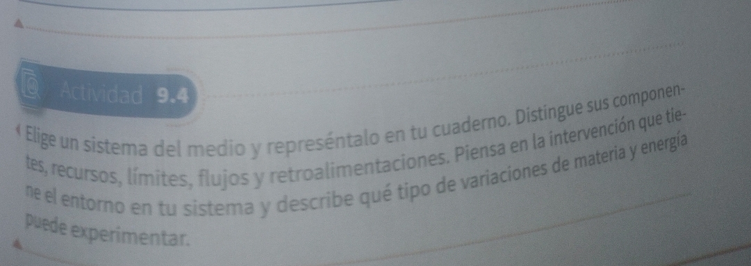 lo Actividad 9.4 
« Elige un sistema del medio y represéntalo en tu cuaderno. Distíngue sus componen 
tes, recursos, límites, flujos y retroalimentaciones. Piensa en la intervención que tie- 
ne el entorno en tu sistema y describe qué tipo de variaciones de materia y energía 
puede experimentar.