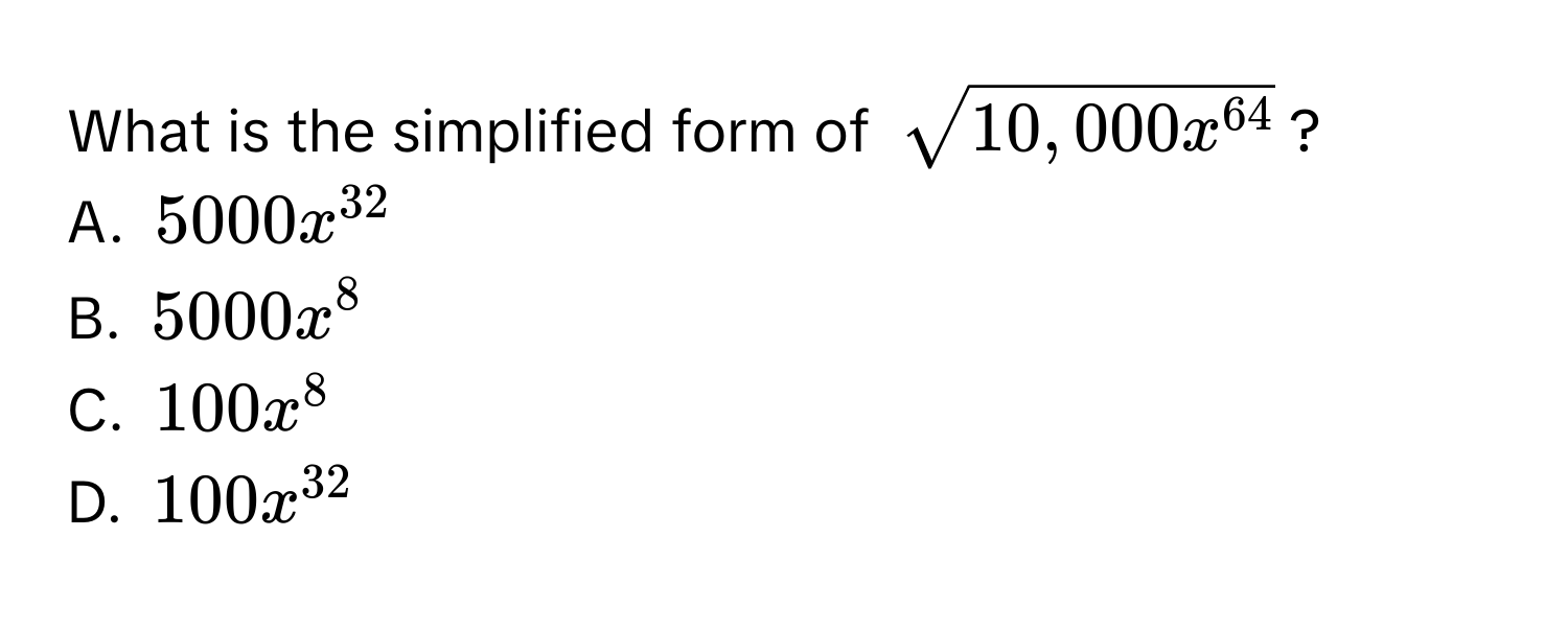 What is the simplified form of $sqrt(10,000x^(64))$?
A. $5000x^(32)$
B. $5000x^8$
C. $100x^8$
D. $100x^(32)$