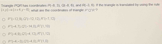 Triangle PQR has coordinates P(-8,3), Q(-8,6) , and R(-3,6). If the triangle is translated by using the rule
(x,y)to (x+4,y-6) , what are the coordinates of triangle P'Q'R' ?
P'(-12,9), Q'(-12,12), R'(-7,12)
P'(-4,7), Q'(-14,0), R'(1,10)
P'(-4,9), Q'(-4,12), R'(1,12)
P'(-4,-3), Q'(-4,0), R'(1,0)